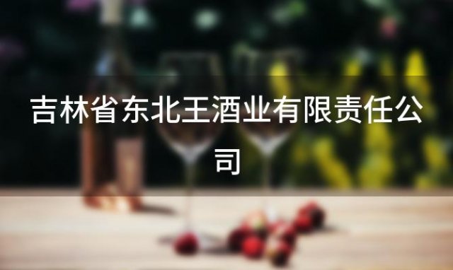 吉林省东北王酒业有限责任公司，东北王酒业有限责任公司怎么样