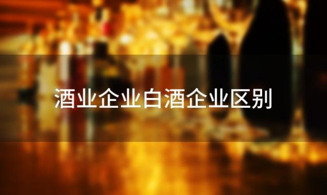 酒业企业白酒企业区别 