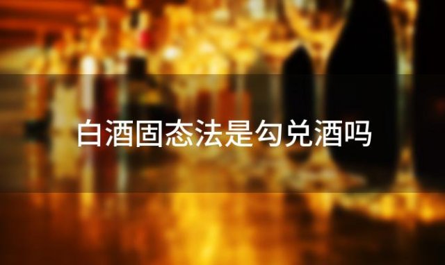 白酒固态法是勾兑酒吗「固态法白酒和勾兑酒哪个好」 