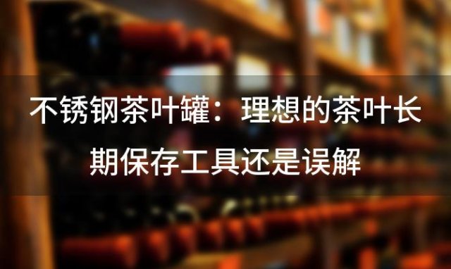 不锈钢茶叶罐：理想的茶叶长期保存工具还是误解 