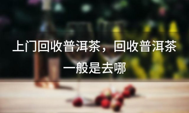 上门回收普洱茶，回收普洱茶一般是去哪 