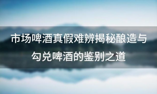 市场啤酒真假难辨揭秘酿造与勾兑啤酒的鉴别之道 